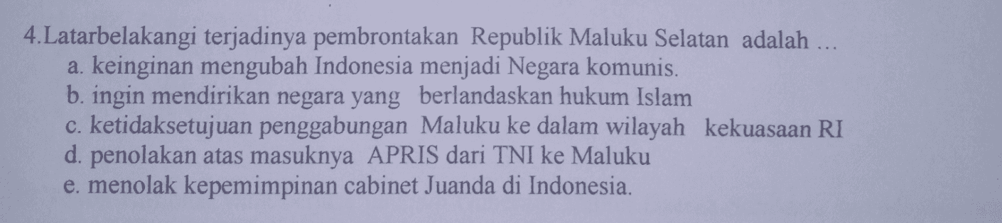 4.Latarbelakangi terjadinya pembrontakan Republik Maluku Selatan adalah ... a. keinginan mengubah Indonesia menjadi Negara komunis. b. ingin mendirikan negara yang berlandaskan hukum Islam c. ketidaksetujuan penggabungan Maluku ke dalam wilayah kekuasaan RI d. penolakan atas masuknya APRIS dari TNI ke Maluku e. menolak kepemimpinan cabinet Juanda di Indonesia. 