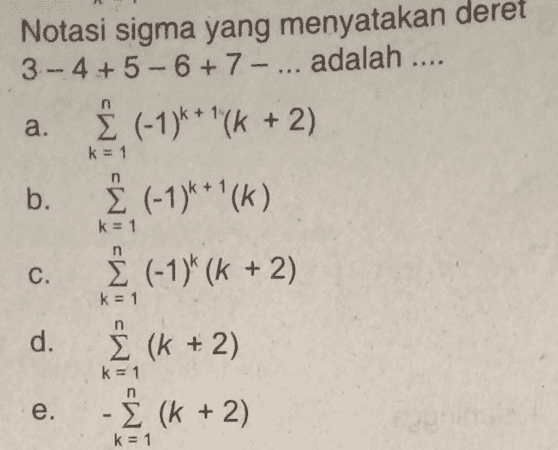 a. Notasi sigma yang menyatakan deret 3.- 4+ 5 - 6 + 7 - ... adalah .... į (-1)k * '(k + 2) b. į (-1)***(K) į (-1)k (k + 2) k = 1 n k = 1 C. k = 1 d. Σ (k + 2) k = 1 e. - Σ (k + 2) k = 1 