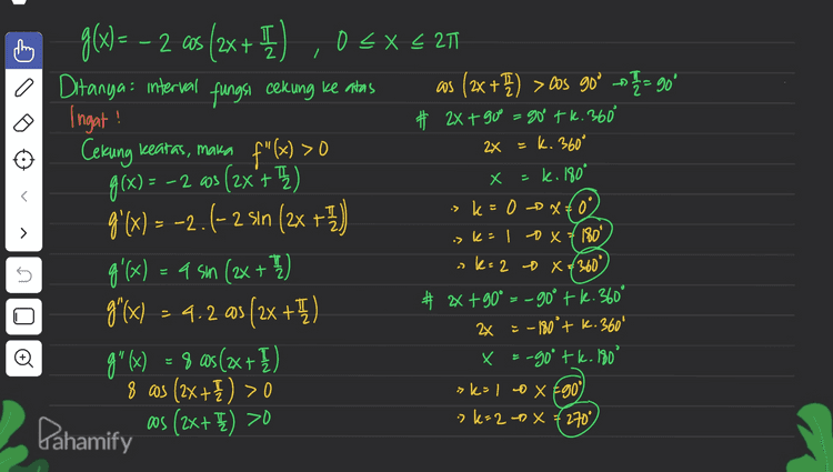 Pahamify + U .098 X 3.0tr nav .08) 3 X5 206 .19€ Itz 2081 B6 0 + + - cos (2x +E) >0 
I 2 7 + f"(x) > 0 2x = k. 360° X x - k. 180° =k. aos E d g(x) = – 2 as (2x + ) ,0 < x < 211 2 X o Ditanya: interval fungsi cekung ke atas as (2x + ) >cos 90° → = 90° Ingat! # 2X + 90o = 90° tk. 360° Cekung keatas, maka g(x) = -2 213 (2x'+1) ( g'(x) = -2.(- 2 sin (2x + +7) 4'(x) = 4 sm (2x + y) g'(x) = 4.2 as [2x +) # 2x +90° =-90° tk. 360° ga(w) = 9 as(2x + }) + ) 8 os (2x++) > 0 Pahamify as (2x+E) >0 > is k=0 &&0 k=1 DX 7180° ak= 2 x € 360° > 5 2x = -180° + K. 360° x =-goo tk. 180° sk=I LDX E90) -> k= 20 X 7270° 