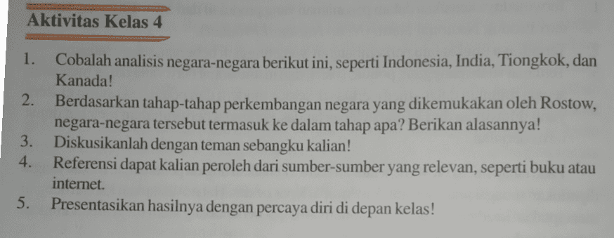 Aktivitas Kelas 4 1. 2. Cobalah analisis negara-negara berikut ini, seperti Indonesia, India, Tiongkok, dan Kanada! Berdasarkan tahap-tahap perkembangan negara yang dikemukakan oleh Rostow, negara-negara tersebut termasuk ke dalam tahap apa? Berikan alasannya! Diskusikanlah dengan teman sebangku kalian! Referensi dapat kalian peroleh dari sumber-sumber yang relevan, seperti buku atau internet. Presentasikan hasilnya dengan percaya diri di depan kelas! 3. 4. 5. 