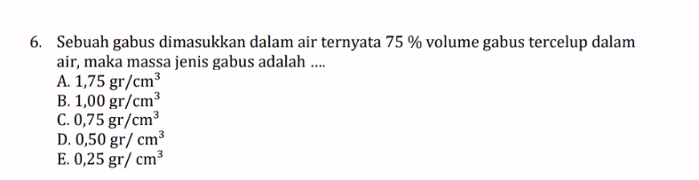 6. Sebuah gabus dimasukkan dalam air ternyata 75 % volume gabus tercelup dalam air, maka massa jenis gabus adalah .... A. 1,75 gr/cm3 B. 1,00 gr/cm3 C. 0,75 gr/cm D. 0,50 gr/ cm3 E. 0,25 gr/cm 