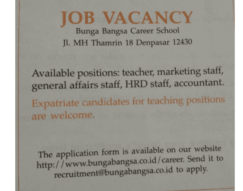 JOB VACANCY Bunga Bangsa Career School Jl. MH Thamrin 18 Denpasar 12430 Available positions: teacher, marketing staff, general affairs staff, HRD staff, accountant. Expatriate candidates for teaching positions are welcome. The application form is available on our website http://www.bungabangsa.co.id/career. Send it to recruitment@bungabangsa.co.id to apply. 