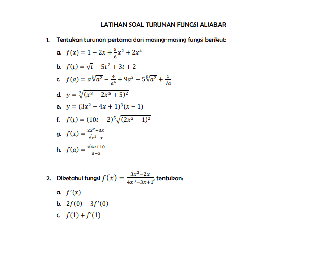 1. - LATIHAN SOAL TURUNAN FUNGSI ALJABAR Tentukan turunan pertama dari masing-masing fungsi berikut: a. f(x) = 1 – 2x + x2 + 2x b. f(t) = Vt - 5t2 + 3t + 2 c f(a) = axa? - +9q? – 5Va? + 2 + van d. y = (x3 - 2x5 + 5)2 e. y = (3x2 - 4x + 1)'(x - 1) f. f(t) = (10t - 2)/(2x2 - 1)2 g. f(x) = 2x+3x h. f(a) V40+10 a-3 3x2-2x tentukan: 4x3-3x+1' 2. Diketahui fungsi f(x) = a. f'(x) b. 2f(0) -3f'(0) cf(1) + f'(1) 