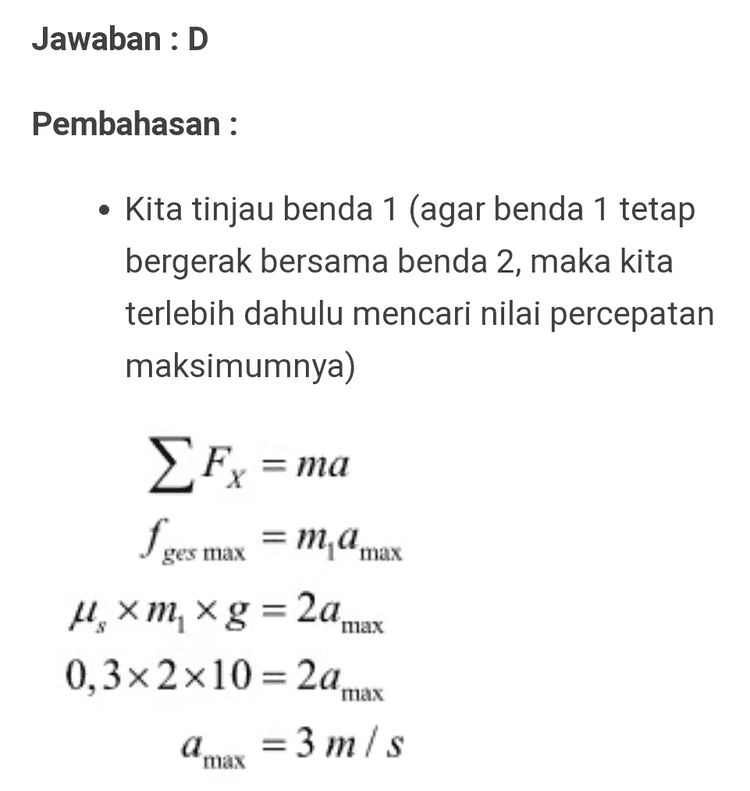 Jawaban :D Pembahasan : • Kita tinjau benda 1 (agar benda 1 tetap bergerak bersama benda 2, maka kita terlebih dahulu mencari nilai percepatan maksimumnya) ma Fx = fges max =ma max = 4.xm, xg = 2a max 0,3x2x10 = 2a max a max = 3 m/s 
• Maka besar gaya maksimum agar kedua benda bergerak bersama-sama Fx = Motala Fmax - f ges(total) = (m + m )a max Fmax – um, + m )g = 5x3 Fm -0,2x(2+3)x10=15 F-10 = 15 F = 25 N max max 