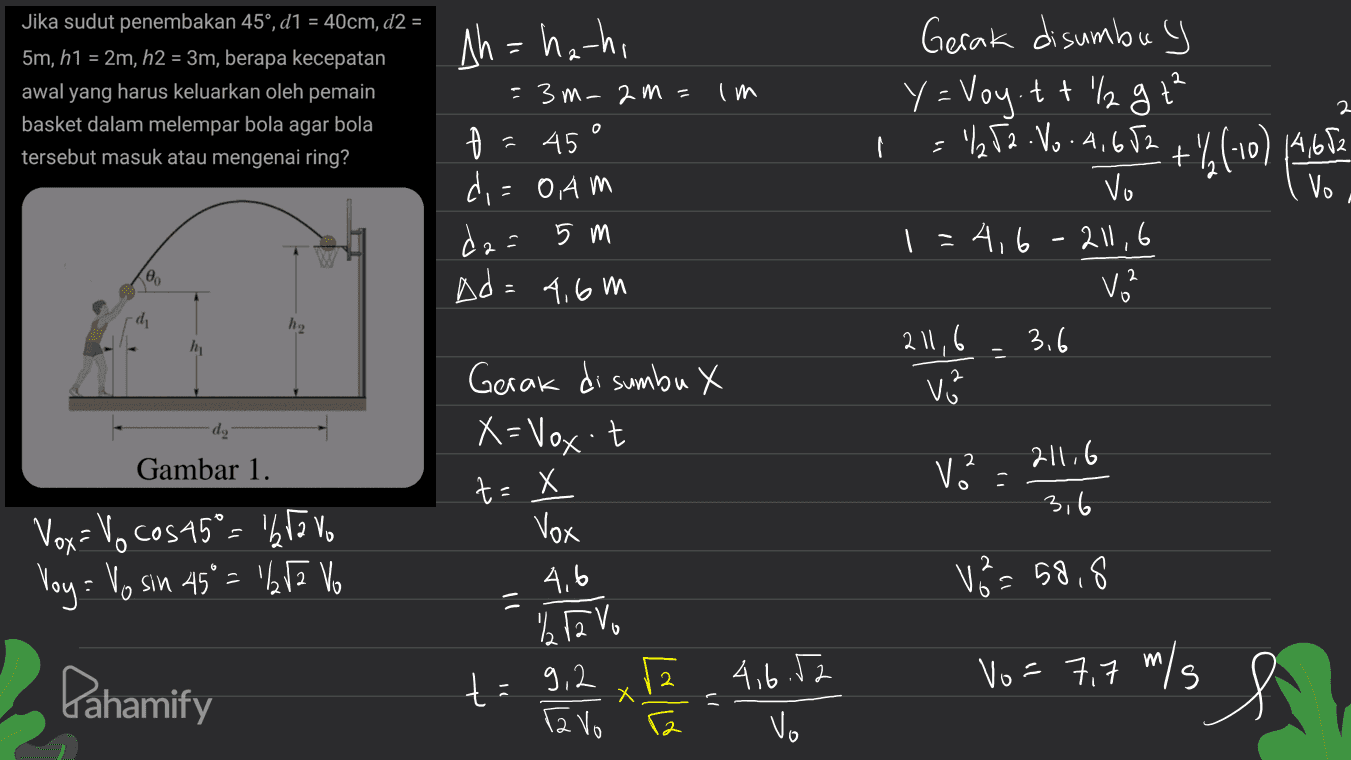 Jika sudut penembakan 45°, d1 = 40cm, d2 = 5m, h1 = 2m, h2 = 3m, berapa kecepatan awal yang harus keluarkan oleh pemain basket dalam melempar bola agar bola tersebut masuk atau mengenai ring? im 2 Ah=ha-ha = 3 m-am = 4 45 ° di = 0.Am da= 5 m Ad=4,6m = "hta No. 4,652 + (10) 4652 Vo Gerak disumbu y Y = Voy.tt "l2 g +² I vo 1=4,6-211,6 V2 211,6 3.6 Vi 00 h, hi 2 • do Gerak di sumbu X X= Vox't t = x Gambar 1. 211.6 V 3,6 Vox Vox = V cos15° = 'bravo Voy: Vo sin 45º = 1152 Vo 4,6 Vå=58.8 Pahamify % R2 Vo t= 9, 2 Vo = 7,7 m/s 9,2 x 2.4.6.52 vo Tavo 