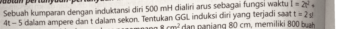 Sebuah kumparan dengan induktansi diri 500 mH dialiri arus sebagai fungsi waktu I = 2t? + 4t - 5 dalam ampere dan t dalam sekon. Tentukan GGL induksi diri yang terjadi saat t = 2 s! omning & cm2 dan panjanq 80 cm, memiliki 800 buah 