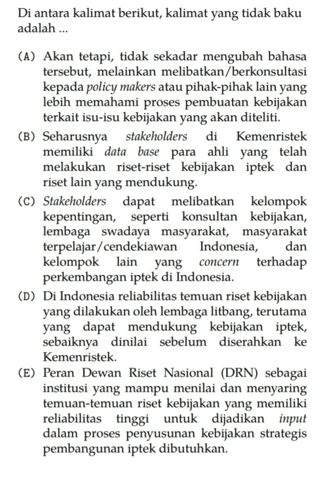 Di antara kalimat berikut, kalimat yang tidak baku adalah ... (A) Akan tetapi, tidak sekadar mengubah bahasa tersebut, melainkan melibatkan/berkonsultasi kepada policy makers atau pihak-pihak lain yang lebih memahami proses pembuatan kebijakan terkait isu-isu kebijakan yang akan diteliti. (B) Seharusnya stakeholders di Kemenristek memiliki data base para ahli yang telah melakukan riset-riset kebijakan iptek dan riset lain yang mendukung. (C) Stakeholders dapat melibatkan kelompok kepentingan, seperti konsultan kebijakan, lembaga swadaya masyarakat, masyarakat terpelajar/cendekiawan Indonesia, dan kelompok lain yang terhadap perkembangan iptek di Indonesia. (D) Di Indonesia reliabilitas temuan riset kebijakan yang dilakukan oleh lembaga litbang, terutama yang dapat mendukung kebijakan iptek, sebaiknya dinilai sebelum diserahkan ke Kemenristek. (E) Peran Dewan Riset Nasional (DRN) sebagai institusi yang mampu menilai dan menyaring temuan-temuan riset kebijakan yang memiliki reliabilitas tinggi untuk dijadikan input dalam proses penyusunan kebijakan strategis pembangunan iptek dibutuhkan. concern 