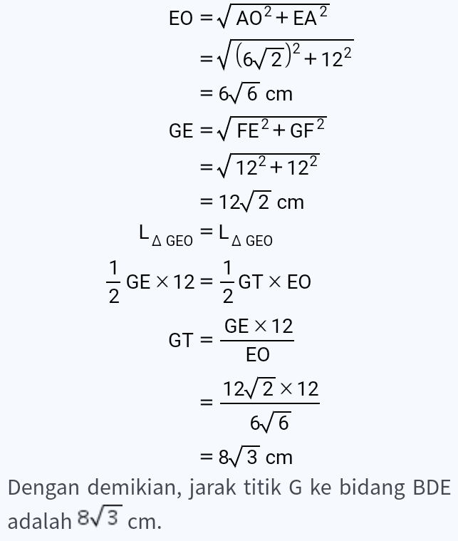 EO = ✓ AO2+ EA? =v(6/2)2 +122 = 6/6 cm GE = ✓ FE+ GF2 = V122 +122 = 1272 cm LAGEO = LA GEO 1 GE X 12= - GT X EO 2 2 1 GE X 12 GT = EO 1272 x 12 616 = 8/3 cm Dengan demikian, jarak titik G ke bidang BDE adalah 8/3 cm. 
H G E F D С A A B Jarak dari titik G ke bidang BDE sama dengan panjang garis GT. Panjang garis GT dapat dicari menggunakan kesamaan luas segitiga GEO. AO = AB2 + AD2 1 2 122 +122 = 672 cm EO = AO2+ EA? =v(63)2 + 122 = 66 cm = 