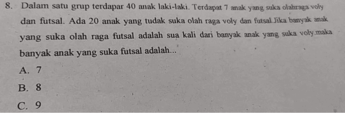 8. Dalam satu grup terdapar 40 anak laki-laki. Terdapat 7 anak yang suka olahraga voly dan futsal. Ada 20 anak yang tudak suka olah raga voly dan futsal. Jika banyak anak yang suka olah raga futsal adalah sua kali dari banyak anak yang suka voly.maka banyak anak yang suka futsal adalah... A. 7 B. 8 C. 9 