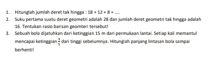 1. Hitunglah jumlah deret tak hingga : 18 + 12 + 8 + .... 2. Suku pertama suatu deret geometri adalah 28 dan jumlah deret geometri tak hingga adalah 16. Tentukan rasio barisan geomteri tersebut! 3. Sebuah bola dijatuhkan dari ketinggian 15 m dari permukaan lantai. Setiap kali memantul mencapai ketinggian dari tinggi sebelumnya. Hitunglah panjang lintasan bola sampai berhenti! 