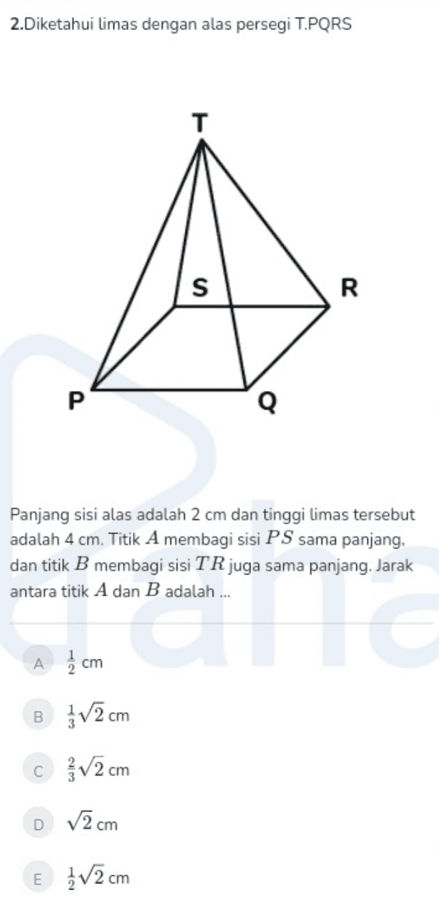 2.Diketahui limas dengan alas persegi T.PORS T S R P Q Panjang sisi alas adalah 2 cm dan tinggi limas tersebut adalah 4 cm. Titik A membagi sisi PS sama panjang, dan titik B membagi sisi TR juga sama panjang. Jarak antara titik A dan B adalah ... A cm B ŽV2 cm c 2 cm DV2cm E 1/2 cm 