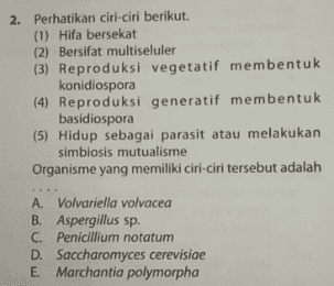 2. Perhatikan ciri-ciri berikut. (1) Hifa bersekat (2) Bersifat multiseluler (3) Reproduksi vegetatif membentuk konidiospora (4) Reproduksi generatif membentuk basidiospora (5) Hidup sebagai parasit atau melakukan simbiosis mutualisme Organisme yang memiliki ciri-ciri tersebut adalah A. Volvariella volvacea B. Aspergillus sp. C. Penicillium notatum Saccharomyces cerevisiae E. Marchantia polymorpha 