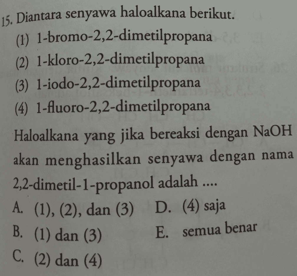 15. Diantara senyawa haloalkana berikut. (1) 1-bromo-2,2-dimetilpropana (2) 1-kloro-2,2-dimetilpropana (3) 1-iodo-2,2-dimetilpropana (4) 1-fluoro-2,2-dimetilpropana Haloalkana yang jika bereaksi dengan NaOH akan menghasilkan senyawa dengan nama 2,2-dimetil-1-propanol adalah .... A. (1), (2), dan (3) D. (4) saja E. semua benar B. (1) dan (3) C. (2) dan (4) 