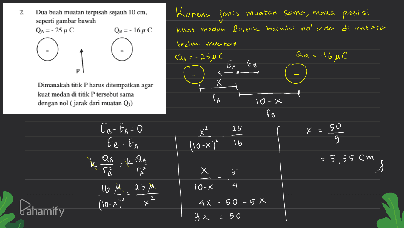 2. Karena jenis Dua buah muatan terpisah sejauh 10 cm, seperti gambar bawah QA = - 25 uc QB = - 16uC muatan sama, maka pasisi kuat medan listrik bernilai nol ada di antara kedua muatan QA=-25MC С Е EA EB QB =-1 -I6MC р X Х Dimanakah titik P harus ditempatkan agar kuat medan di titik P tersebut sama dengan nol (jarak dari muatan Qi) ГА 10-X ro x² 25 x =50 - (10-) 16 EB-EA=0 EB=EA QB res 16 M 25M QA kas =5,55cm - X Х xl slo 시 5 10- 4 시 - 2 Pahamify (10-x) 50-58 Х АХ gx =50 