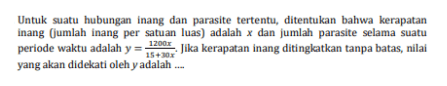 Untuk suatu hubungan inang dan parasite tertentu, ditentukan bahwa kerapatan inang (jumlah inang per satuan luas) adalah x dan jumlah parasite selama suatu 1200x periode waktu adalah y = - Jika kerapatan inang ditingkatkan tanpa batas, nilai 15+30x yang akan didekati oleh y adalah .... 