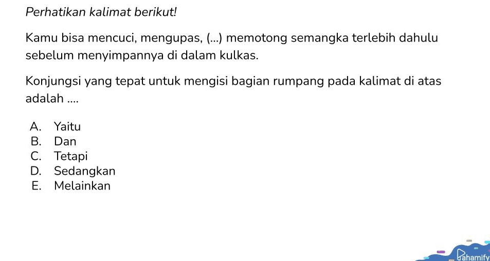 Perhatikan kalimat berikut! Kamu bisa mencuci, mengupas, (...) memotong semangka terlebih dahulu sebelum menyimpannya di dalam kulkas. Konjungsi yang tepat untuk mengisi bagian rumpang pada kalimat di atas adalah .... A. Yaitu B. Dan C. Tetapi D. Sedangkan E. Melainkan 1 Pahamify 