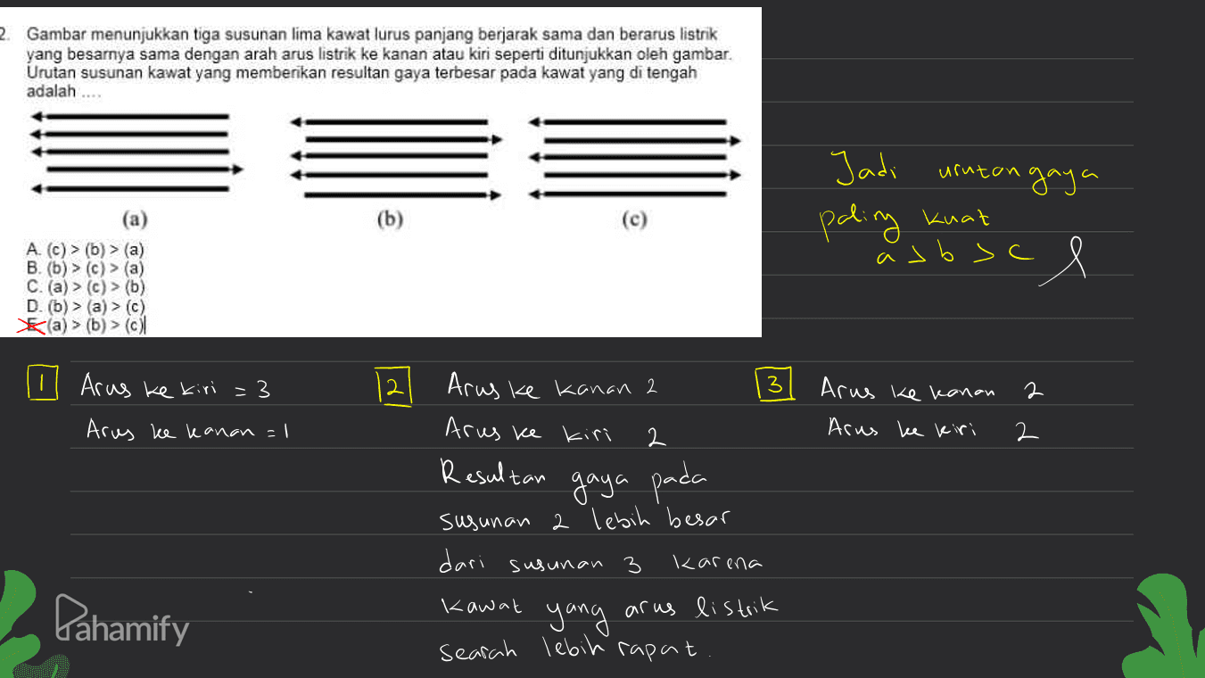 2. Gambar menunjukkan tiga susunan lima kawat lurus panjang berjarak sama dan berarus listrik yang besarnya sama dengan arah arus listrik ke kanan atau kiri seperti ditunjukkan oleh gambar Urutan susunan kawat yang memberikan resultan gaya terbesar pada kawat yang di tengah adalah ... gaya Jadi uruton paling kuat (a) (b) as boce A > (a) B. (b) > (c) > (a) C. (a) > (c) > (6) D. (b (a) > (b) > (c) Arus ke kiri = 3 2 3 Arus ke kanan 2 Arus ke kanan 2 Arus ke kiri 2 Arus ke kanan = 1 Arus ke kiri 2 Resultan gaya pada 3 susunan 2 lebih besar dari susunan karena kawat yang arus listrik searah lebih rapat Pahamify 