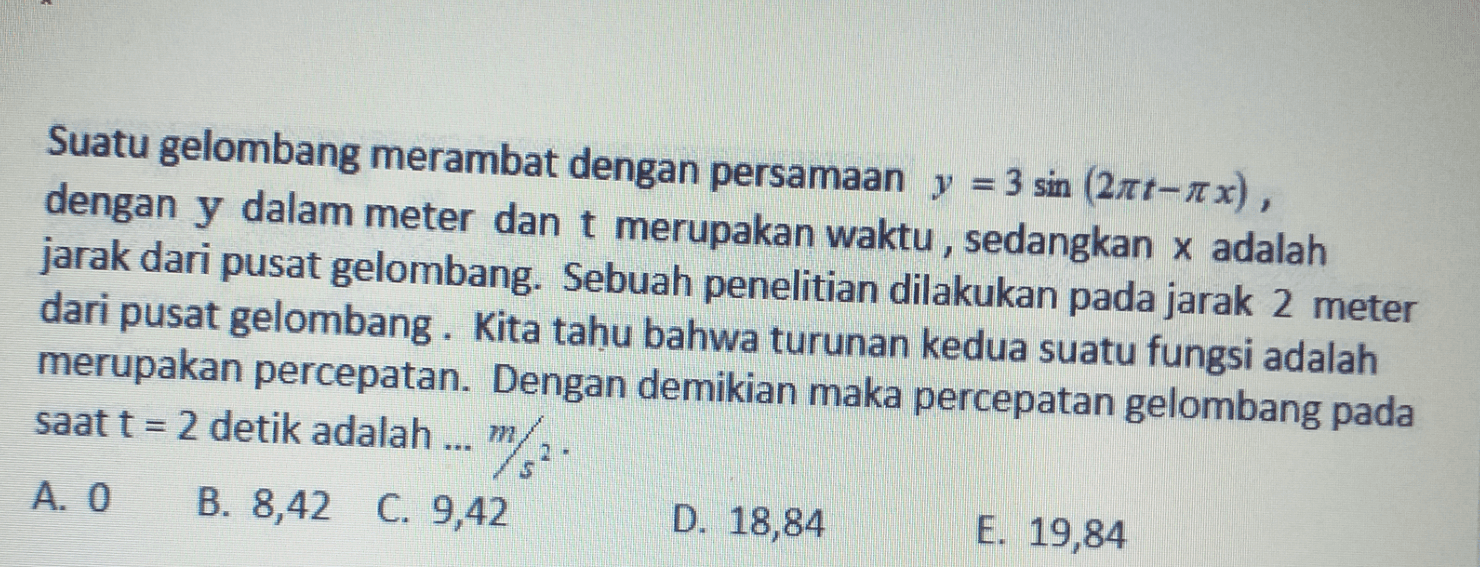 Suatu gelombang merambat dengan persamaan y = 3 sin (2nt-ax), dengan y dalam meter dan t merupakan waktu , sedangkan x adalah jarak dari pusat gelombang. Sebuah penelitian dilakukan pada jarak 2 meter dari pusat gelombang. Kita tahu bahwa turunan kedua suatu fungsi adalah merupakan percepatan. Dengan demikian maka percepatan gelombang pada saat t = 2 detik adalah ... m M2 A. O B. 8,42 C. 9,42 D. 18,84 E. 19,84 