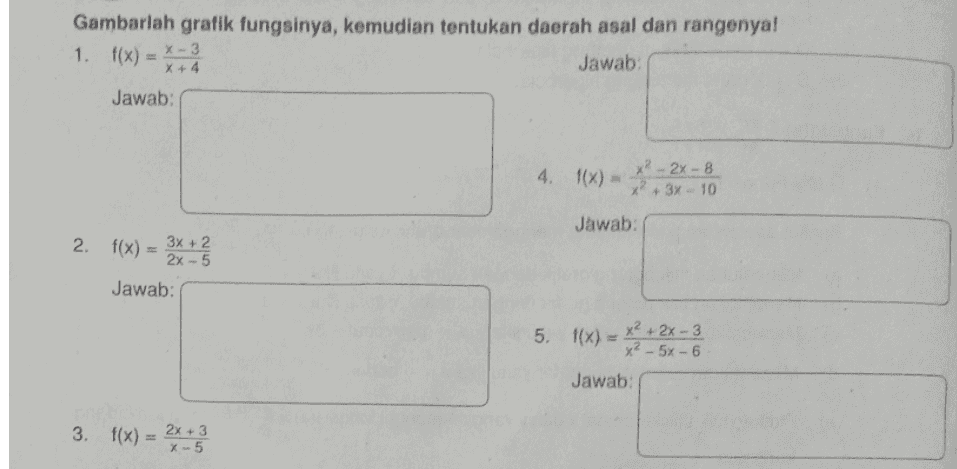 Gambarlah grafik fungsinya, kemudian tentukan daerah asal dan rangenya! Jawab: 1. f(x) = x-3 x 4 x + 4 Jawab: 4. 1(x) x² - 2x-8 x? 3x - 10 Jawab 2. f(x) 3x + 2 2x-5 Jawab: + 5. f(x) = x2 + 2x - 3 x² x² - 6x6 Jawab: 3. f(x) = 2x+3 + -5 