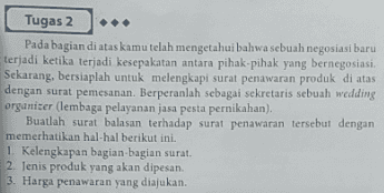 Tugas 2 Pada bagian di atas kamu telah mengetahui bahwa sebuah negosiasi baru terjadi ketika terjadi kesepakatan antara pihak-pihak yang bernegosiasi. Sekarang, bersiaplah untuk melengkapi surat penawaran produk di atas dengan surat pemesanan. Berperanlah sebagai sekretaris sebuah wedding organizer (lembaga pelayanan jasa pesta pernikahan), Buatlah surat balasan terhadap surat penawaran tersebut dengan memerhatikan hal-hal berikut ini. 1. Kelengkapan bagian-bagian surat. 2. Jenis produk yang akan dipesan. 3. Harga penawaran yang diajukan. 