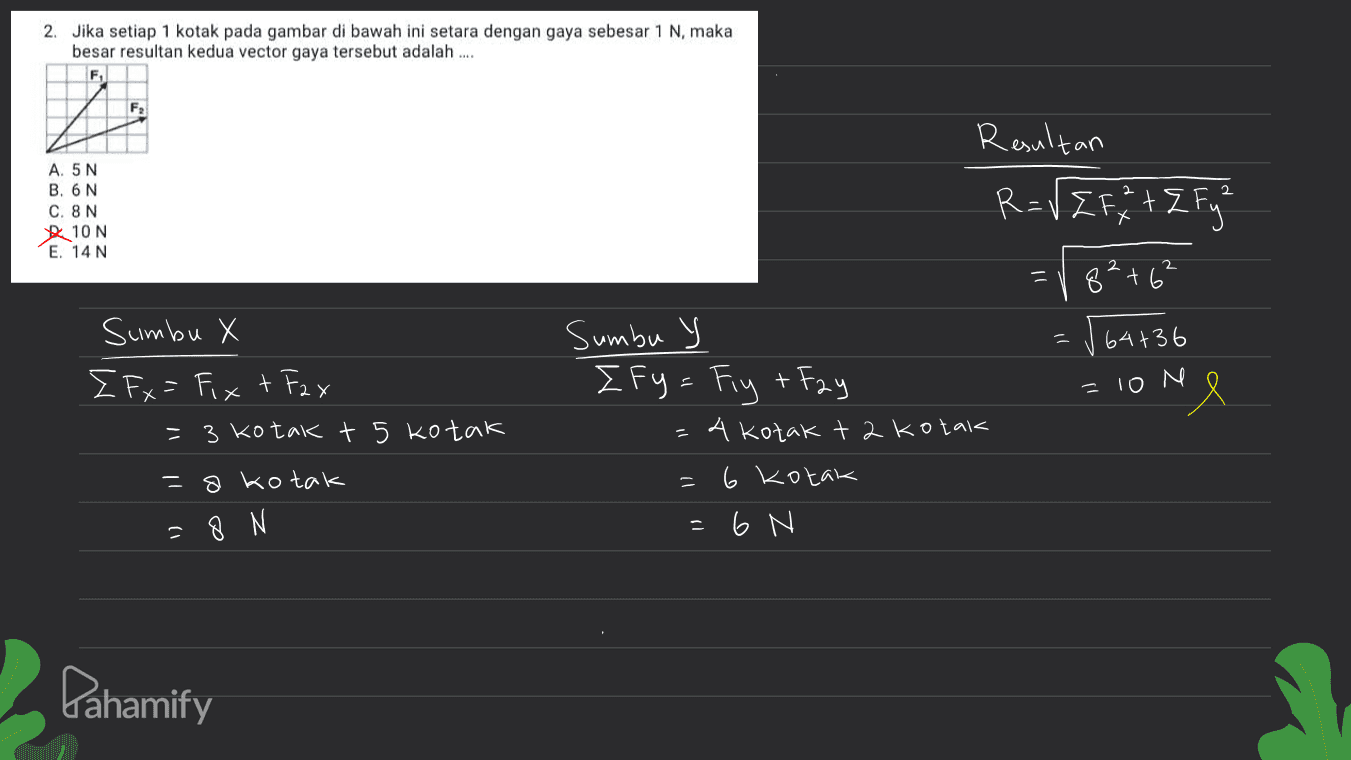 2. Jika setiap 1 kotak pada gambar di bawah ini setara dengan gaya sebesar 1 N, maka besar resultan kedua vector gaya tersebut adalah .... F s. Raultan R=VE F + 2 Fyn A. 5N B. 6N C. 8N 10 N E. 14 N 2 X - 8² +6² 64+36 Sumbu X E Fx= Fix + Fax = 3 kotak t 5 kotak = 10 N Sumbu y Ify = Fiy + Fay 4 kotak t 2 kotak 6 kotak - 6 N 8 kotak = 8 N Pahamify 