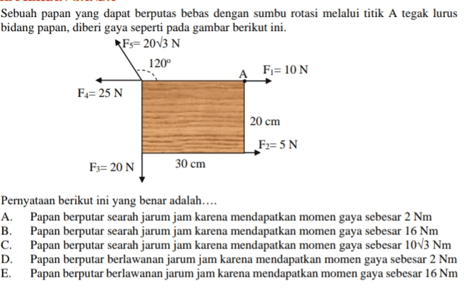 Sebuah papan yang dapat berputas bebas dengan sumbu rotasi melalui titik A tegak lurus bidang papan, diberi gaya seperti pada gambar berikut ini. *Fs= 2013 N 120° А F=10 N Fa= 25 N 20 cm F2=5 N F3= 20 N 30 cm Pernyataan berikut ini yang benar adalah.... A. Papan berputar searah jarum jam karena mendapatkan momen gaya sebesar 2 Nm B. Papan berputar searah jarum jam karena mendapatkan momen gaya sebesar 16 Nm C. Papan berputar searah jarum jam karena mendapatkan momen gaya sebesar 10V3 Nm D. Papan berputar berlawanan jarum jam karena mendapatkan momen gaya sebesar 2 Nm E. Papan berputar berlawanan jarum jam karena mendapatkan momen gaya sebesar 16 Nm 