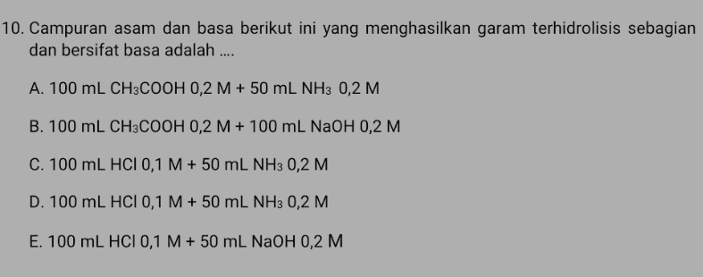 10. Campuran asam dan basa berikut ini yang menghasilkan garam terhidrolisis sebagian dan bersifat basa adalah .... A. 100 mL CH3COOH 0,2 M + 50 mL NH3 0,2 M B. 100 mL CH3COOH 0,2 M + 100 ml NaOH 0,2 M C. 100 mL HCl 0,1 M + 50 mL NH3 0,2 M. D. 100 mL HCI 0,1 M + 50 mL NH3 0,2 M. E. 100 mL HCI 0,1 M + 50 ml NaOH 0,2 M 