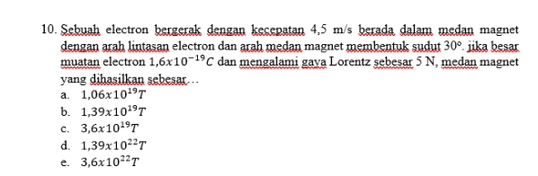 10. Sebuah electron bergerak dengan kesepatan 4,5 m/s berada dalam medan magnet dengan arah lintasan electron dan arah medan magnet membentuk sudut 30° jika besar muatan electron 1,6x10-19 dan mengalami gaya Lorentz sebesar 5 N, medan magnet yang dihasilkan sebesar. a. 1,06x1019T b. 1,39x1019T c. 3,6x1019T d. 1,39x10227 e. 3,6x10227 