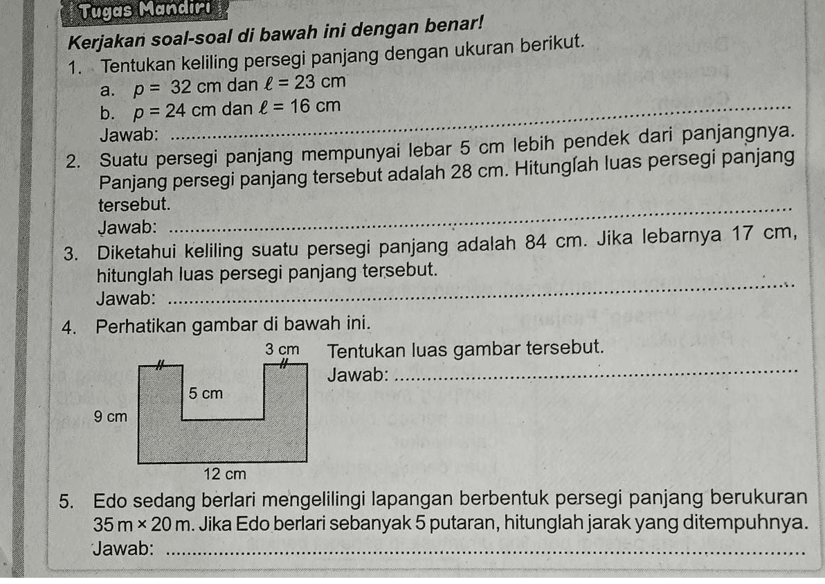 a. Tugas Mandiri Kerjakan soal-soal di bawah ini dengan benar! 1. Tentukan keliling persegi panjang dengan ukuran berikut. p = 32 cm dan l = 23 cm b. p = 24 cm dan l = 16 cm Jawab: 2. Suatu persegi panjang mempunyai lebar 5 cm lebih pendek dari panjangnya. Panjang persegi panjang tersebut adalah 28 cm. Hitunglah luas persegi panjang tersebut. Jawab: 3. Diketahui keliling suatu persegi panjang adalah 84 cm. Jika lebarnya 17 cm, hitunglah luas persegi panjang tersebut. Jawab: 4. Perhatikan gambar di bawah ini. Tentukan luas gambar tersebut. Jawab: 3 cm 5 cm 9 cm 12 cm 5. Edo sedang berlari mengelilingi lapangan berbentuk persegi panjang berukuran 35m x 20m. Jika Edo berlari sebanyak 5 putaran, hitunglah jarak yang ditempuhnya. Jawab: 