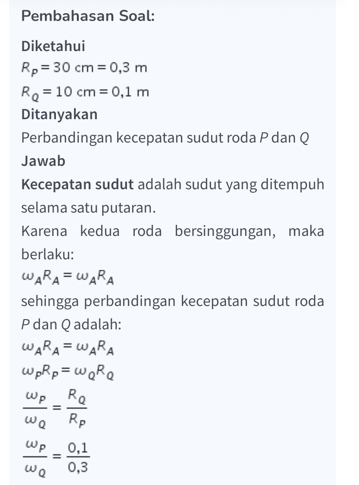 Wp = 0,1 0,3 We Wp we 1 3 Dengan demikian, perbandingan kecepatan sudut roda P dan Q adalah 1:3. Jadi, jawaban yang tepat adalah A. 
Pembahasan Soal: Diketahui Rp = 30 cm = 0,3 m Re = 10 cm = 0,1 m Ditanyakan Perbandingan kecepatan sudut roda P dan Q Jawab Kecepatan sudut adalah sudut yang ditempuh selama satu putaran. Karena kedua roda bersinggungan, maka berlaku: WARA = WARA sehingga perbandingan kecepatan sudut roda P dan Q adalah: WARA = WARA wpRp = were Re Rp WP = wa Wp 0,1 = ωα 0,3 