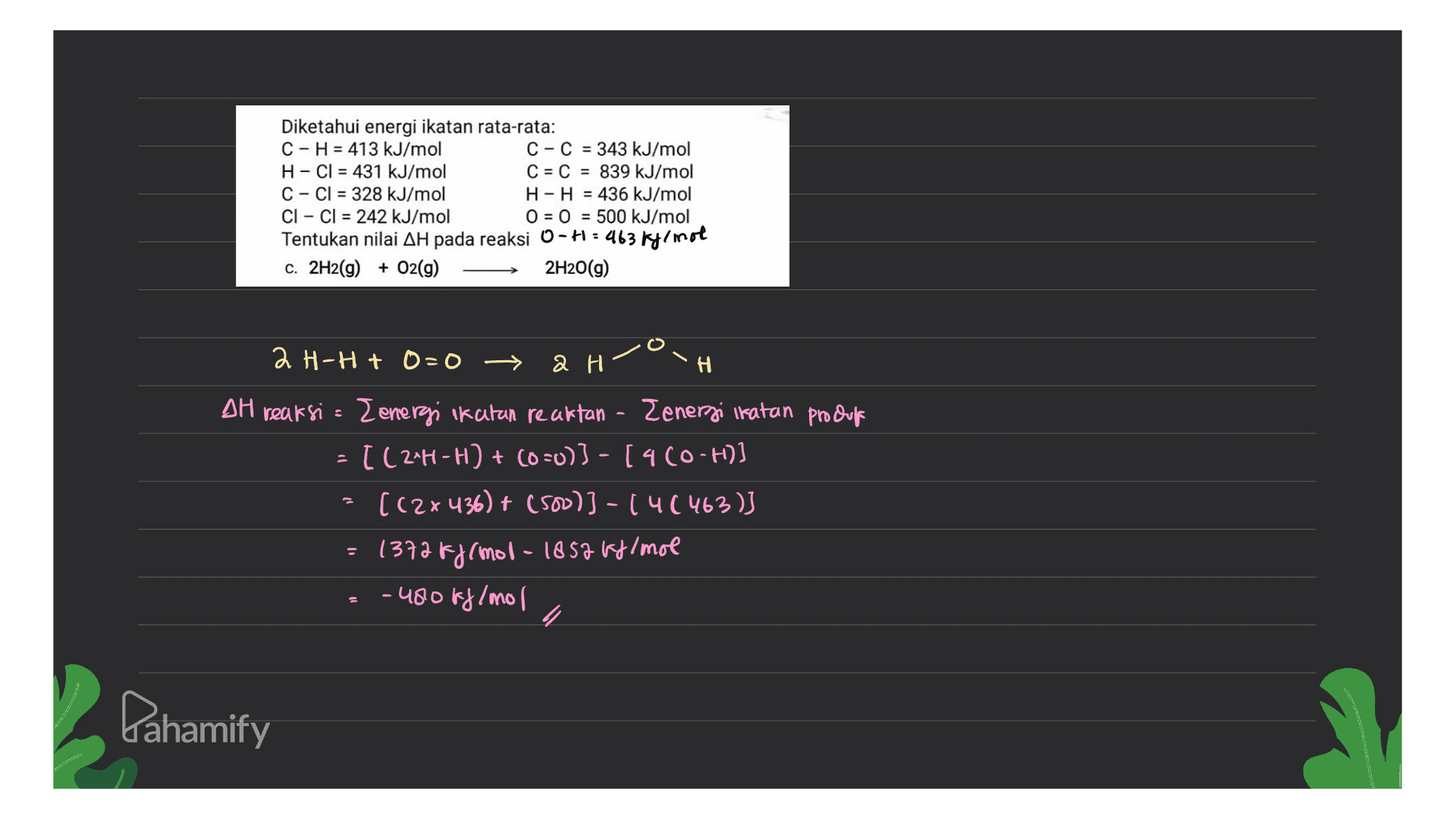 Diketahui energi ikatan rata-rata: C-H = 413 kJ/mol C-C = 343 kJ/mol H-Cl = 431 kJ/mol C = C = 839 kJ/mol C-Cl = 328 kJ/mol H-H = 436 kJ/mol CI - CI = 242 kJ/mol 0 = 0 = 500 kJ/mol Tentukan nilai AH pada reaksi O-H=463 kylmol c. 2H2(g) + O2(g) 2H2O(g) ан-Н + D=0 — ан” H TH reaksi = Z energi ikatan reattan - Zenergi ikatan produf = [(2*H-H) + (0 =0)) - [4 CO-H) ((2x436) + (500)) -(4(463) = 1372 && rmol-1852 Fy/mol -480ff/mol Lahamify 