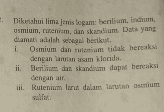 Diketahui lima jenis logam: berilium, indium, osmium, rutenium, dan skandium. Data yang diamati adalah sebagai berikut. i. Osmium dan rutenium tidak bereaksi dengan larutan asam klorida. ii. Berilium dan skandium dapat bereaksi dengan air. iii. Rutenium larut dalam larutan osmium sulfat. 
V. iv. Berilium tidak larut dalam larutan skandium klorida. Larutan indium nitrat dapat bereaksi dengan berilium, tetapi tidak bereaksi dengan rutenium. Berdasarkan seluruh data di atas: susunlah kelima logam tersebut dalam Deret Volta, b. logam apakah yang mempunyai sifat reduktor terkuat? logam apakah yang mempunyai potensial reduksi paling besar? a. C. 