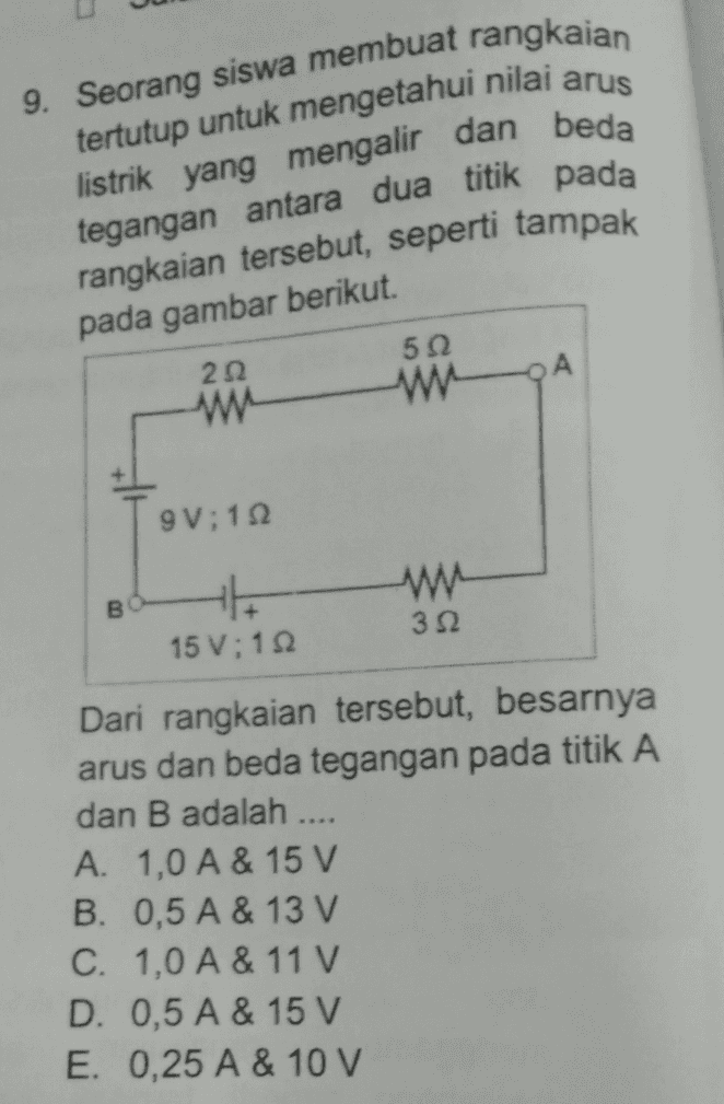 9. Seorang siswa membuat rangkaian tertutup untuk mengetahui nilai arus listrik yang mengalir dan beda tegangan antara dua titik pada rangkaian tersebut, seperti tampak pada gambar berikut. 212 512 w А w 9V;12 w 312 15 V;112 Dari rangkaian tersebut, besarnya arus dan beda tegangan pada titik A dan B adalah .... A. 1,0 A & 15 V B. 0,5 A & 13 V C. 1,0 A & 11 V D. 0,5 A & 15 V E. 0,25 A & 10 V 