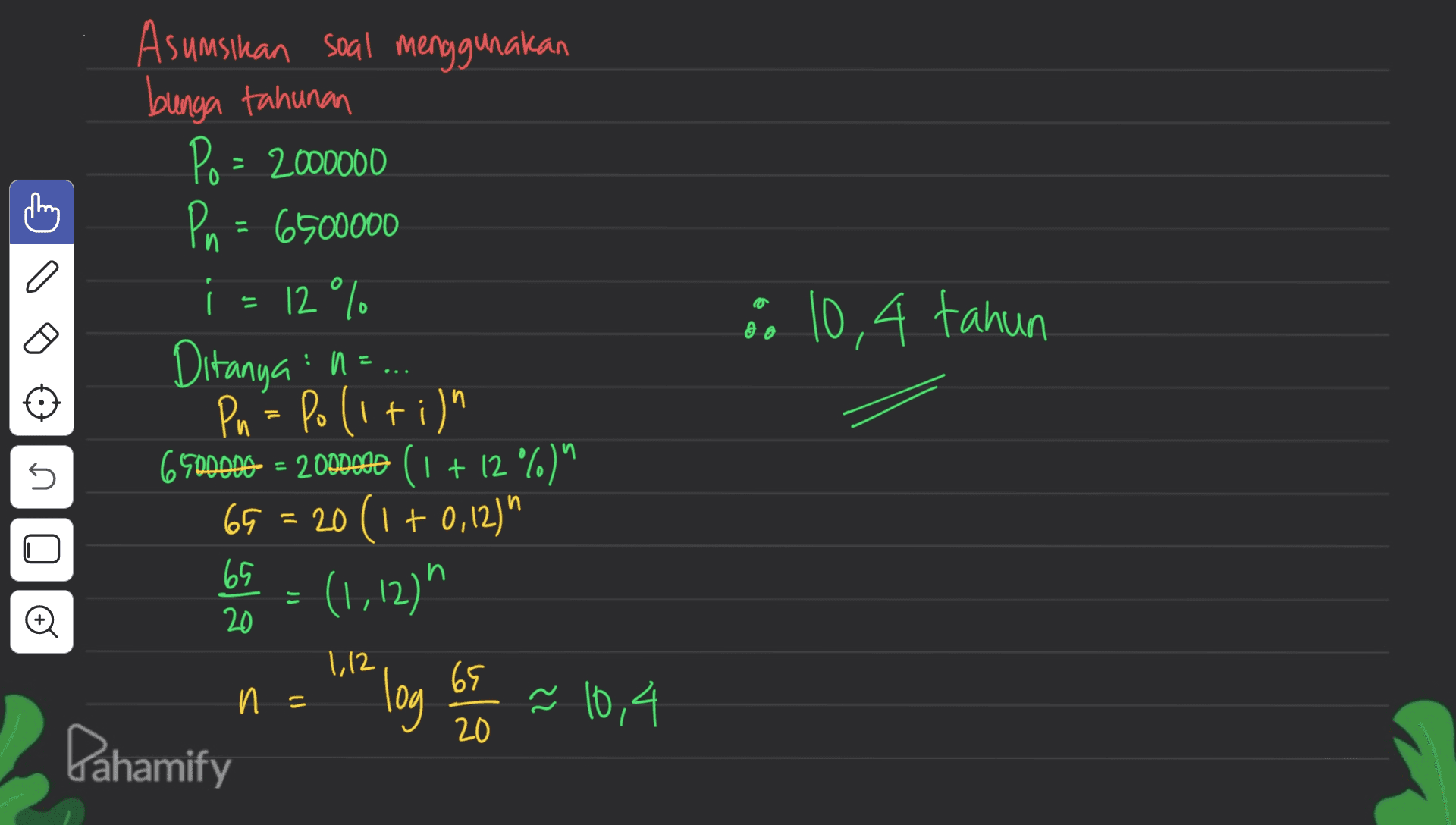 I a Asumsikan soal menggunakan bunga tahunan Po = 2000000 Pn = 6500000 i = 12 ° C. Ditanya : =... Pn = Polition 69000DD = 2000.00 ( 1 + 12 °6)^ 65 = 20 (1 + 0,12) 65 Menu = (1,12)" 8 10,4 tahun 5 n = 112 log Gs 2 = 10,4 Dahamify 