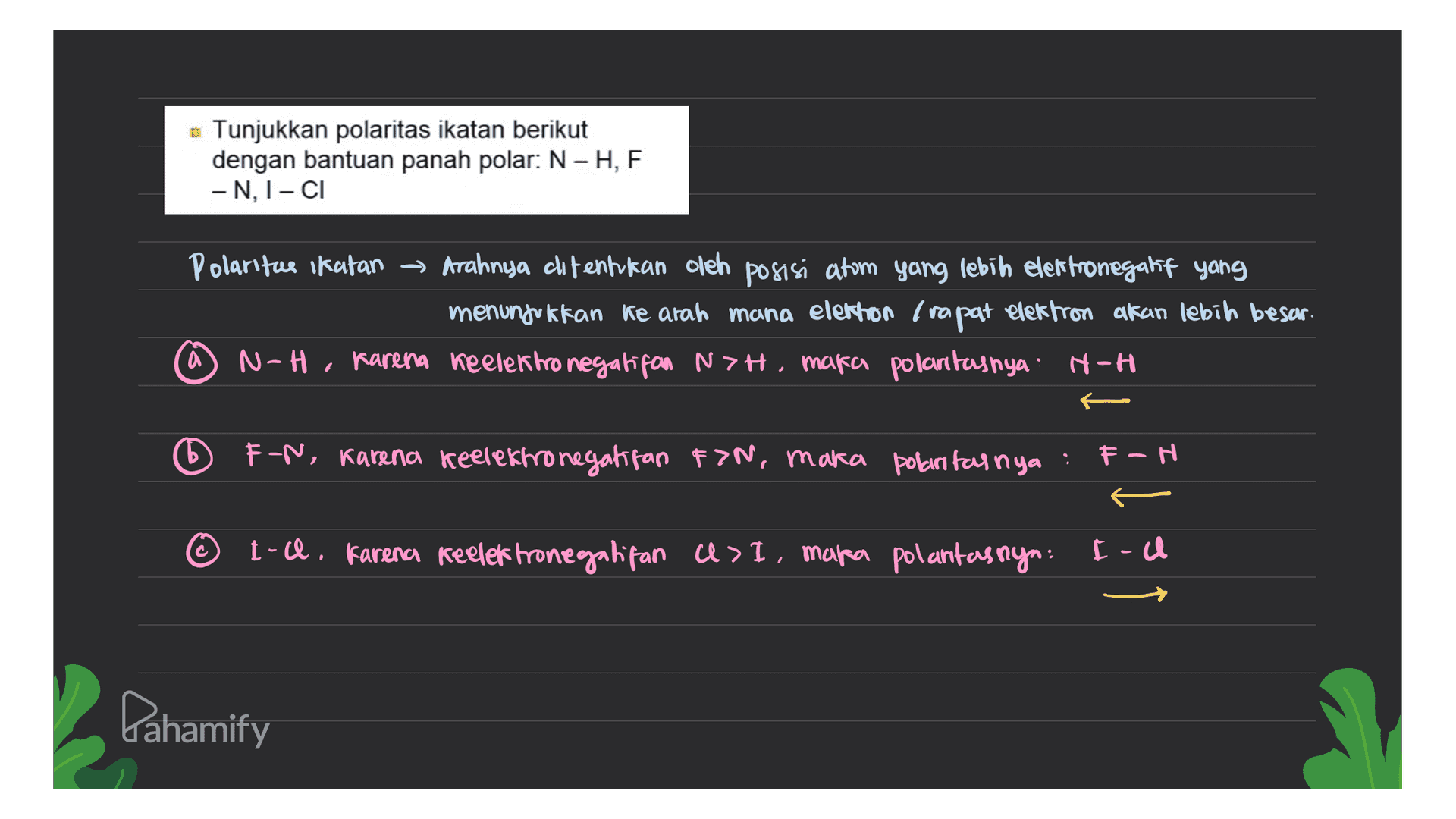 Tunjukkan polaritas ikatan berikut dengan bantuan panah polar: N -H, F -N, I-CI Polaritu ikatan ~ Arahnya ditentukan oleh posisi atom yang lebih elektronegakt yang menunjukkan ke arah mana elethon Trapat elektron akan lebih besar. N-H, karena keelektronegatifon NZH, maka polantasnya: H-H a FN, karena keelektronegatifan FIN, maka polaritasnya . F-H t-a. Karena keelektronegalitan U> I, mapa polantasnya: [-a Lahamify 