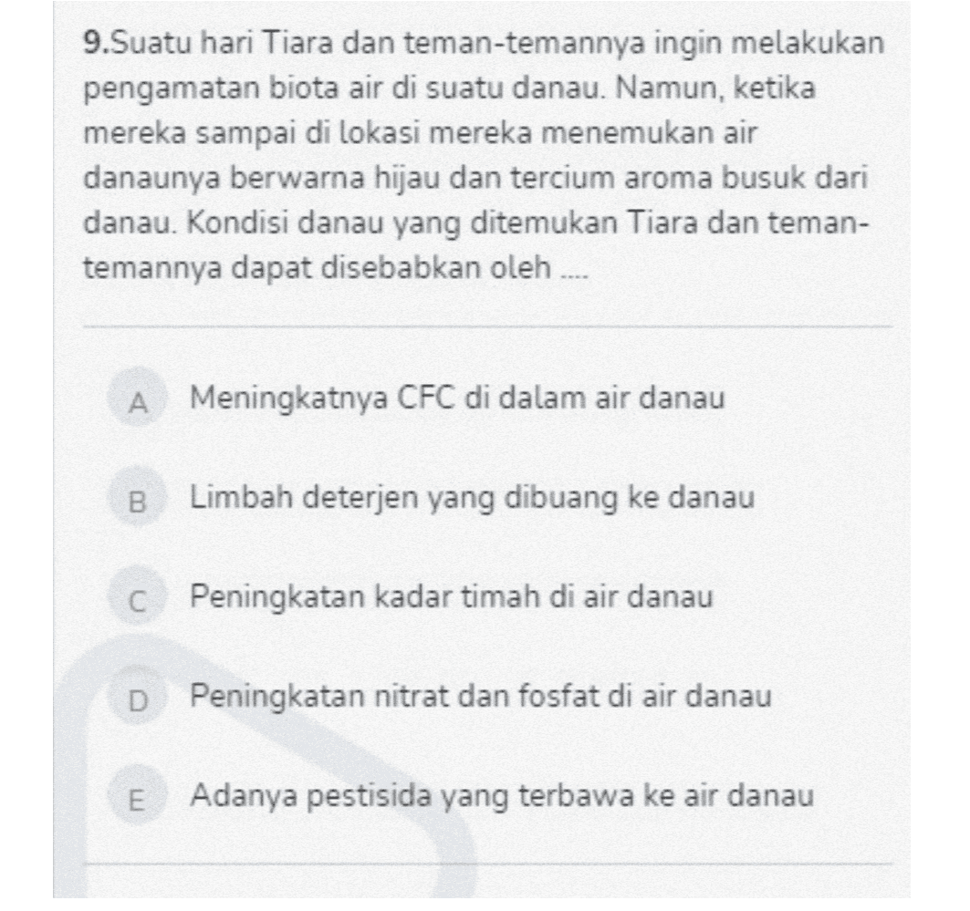 9.Suatu hari Tiara dan teman-temannya ingin melakukan pengamatan biota air di suatu danau. Namun, ketika mereka sampai di lokasi mereka menemukan air danaunya berwarna hijau dan tercium aroma busuk dari danau. Kondisi danau yang ditemukan Tiara dan teman- temannya dapat disebabkan oleh .... A Meningkatnya CFC di dalam air danau 00 Limbah deterjen yang dibuang ke danau Peningkatan kadar timah di air danau D Peningkatan nitrat dan fosfat di air danau E Adanya pestisida yang terbawa ke air danau 