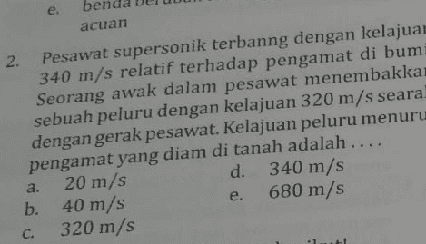 e. acuan 2. Pesawat supersonik terbanng dengan kelajuan 340 m/s relatif terhadap pengamat di bumi Seorang awak dalam pesawat menembakka sebuah peluru dengan kelajuan 320 m/s seara! dengan gerak pesawat. Kelajuan peluru menuru pengamat yang diam di tanah adalah .... 20 m/s d. 340 m/s b. 40 m/s 680 m/s 320 m/s a. e. C. 