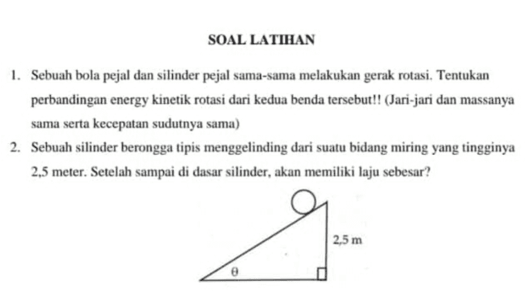 SOAL LATIHAN 1. Sebuah bola pejal dan silinder pejal sama-sama melakukan gerak rotasi. Tentukan perbandingan energy kinetik rotasi dari kedua benda tersebut!! (Jari-jari dan massanya sama serta kecepatan sudutnya sama) 2. Sebuah silinder berongga tipis menggelinding dari suatu bidang miring yang tingginya 2,5 meter. Setelah sampai di dasar silinder, akan memiliki laju sebesar? g 2,5 m 