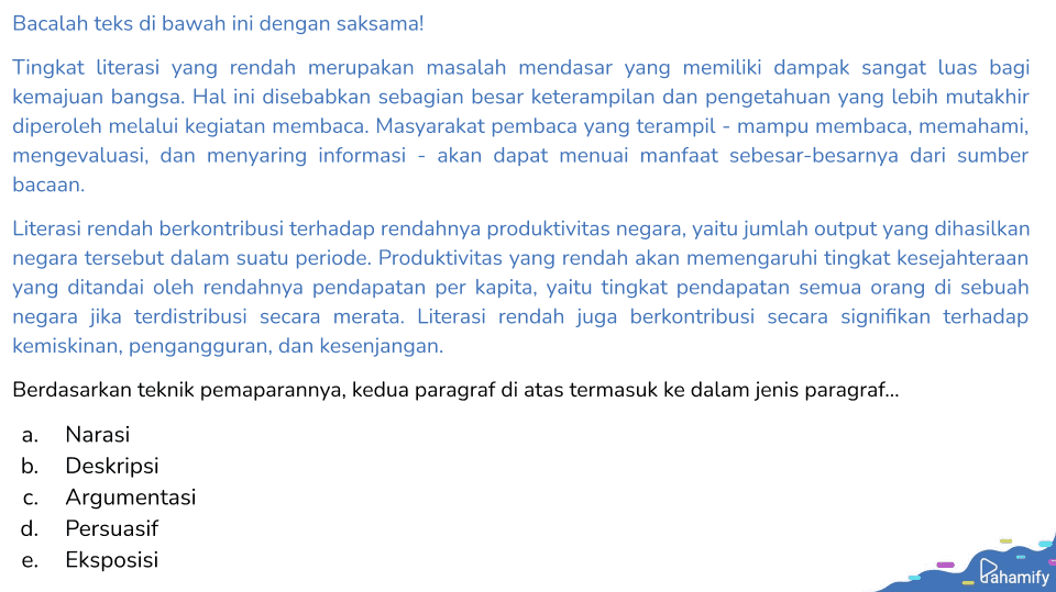 Bacalah teks di bawah ini dengan saksama! Tingkat literasi yang rendah merupakan masalah mendasar yang memiliki dampak sangat luas bagi kemajuan bangsa. Hal ini disebabkan sebagian besar keterampilan dan pengetahuan yang lebih mutakhir diperoleh melalui kegiatan membaca. Masyarakat pembaca yang terampil - mampu membaca, memahami, mengevaluasi, dan menyaring informasi - akan dapat menuai manfaat sebesar-besarnya dari sumber bacaan. Literasi rendah berkontribusi terhadap rendahnya produktivitas negara, yaitu jumlah output yang dihasilkan negara tersebut dalam suatu periode. Produktivitas yang rendah akan memengaruhi tingkat kesejahteraan yang ditandai oleh rendahnya pendapatan per kapita, yaitu tingkat pendapatan semua orang di sebuah negara jika terdistribusi secara merata. Literasi rendah juga berkontribusi secara signifikan terhadap kemiskinan, pengangguran, dan kesenjangan. Berdasarkan teknik pemaparannya, kedua paragraf di atas termasuk ke dalam jenis paragraf... a. Narasi b. Deskripsi C. Argumentasi d. Persuasif e. Eksposisi Cahamify 