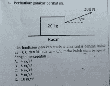 4. Perhatikan gambar berikut ini. 200 N 37° 20 kg Kasar Jika koefisien gesekan statis antara lantai dengan balok His = 0,6 dan kinetis jk = 0,5, maka balok akan bergerak dengan percepatan A. 4 m/s2 B. 5 m/s2 C. 6 m/s2 D. 9 m/s2 E. 10 m/s2 