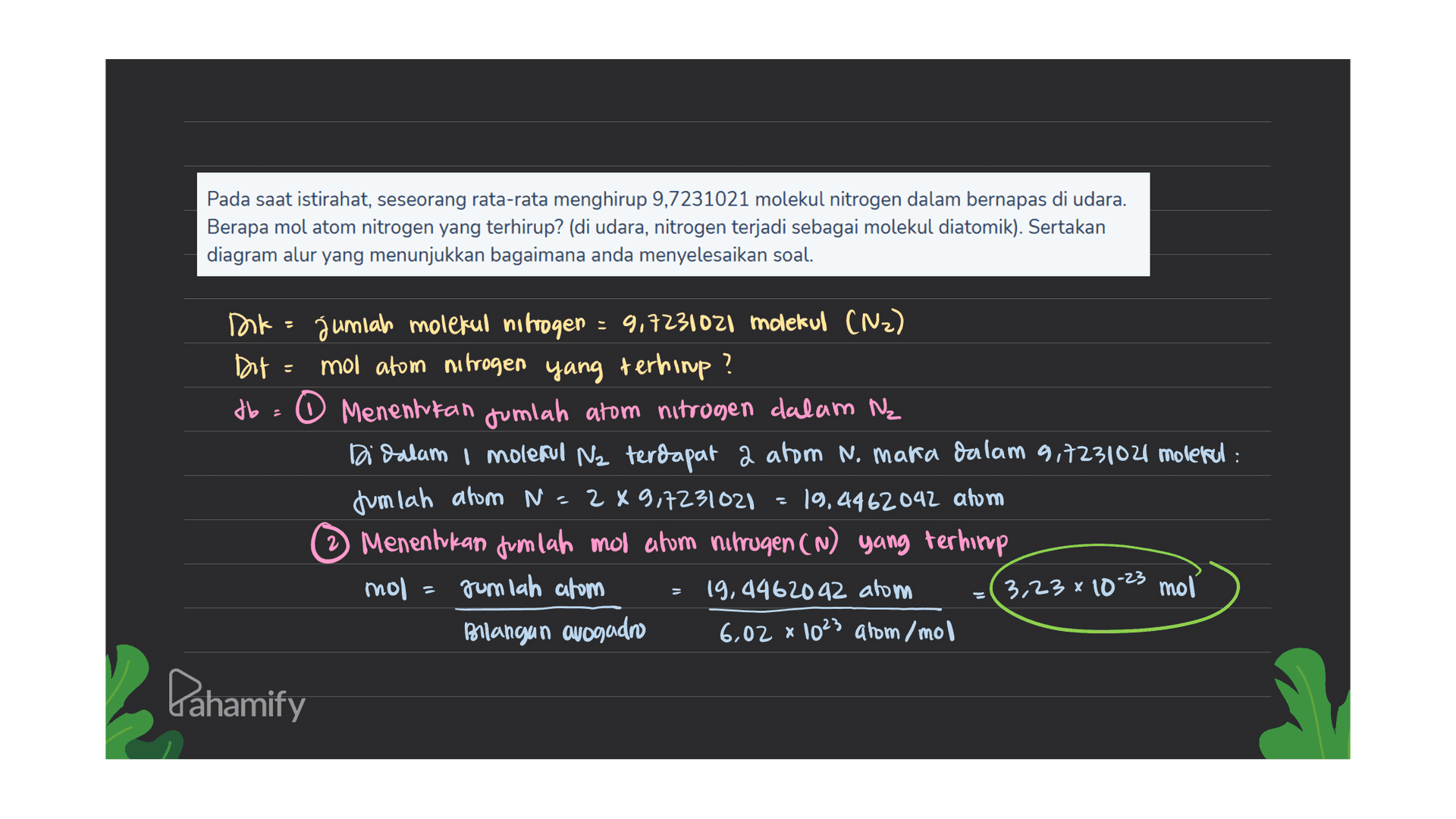 Pada saat istirahat, seseorang rata-rata menghirup 9,7231021 molekul nitrogen dalam bernapas di udara. Berapa mol atom nitrogen yang terhirup? (di udara, nitrogen terjadi sebagai molekul diatomik). Sertakan diagram alur yang menunjukkan bagaimana anda menyelesaikan soal. Dok jumlah molekul nitrogen : 9,7231021 molekul (N2) Dit 마 mol atom nitrogen yang terhimp? db - O Menentukan jumlah atom nitrogen dalam Ne Di dalam i molekul Nz terdapat 2 atom n. maka dalam 9,7231021 molekul : Jumlah atom N=289,7231021 = 19,4462042 atom Menentukan jumlah mol ahom mirrugen (N) yang terhirup mol = jumlah atom 19,4462092 atom 3,23 x 10-23 moi Bilangan ovogadro 6,02 x 1023 arom/mol Dahamify 