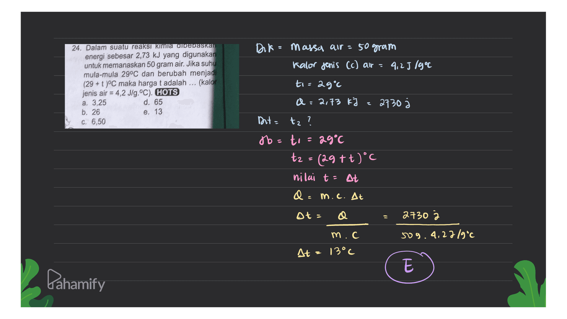 Dik = massa air - 50 gram Kalor jenis (c) air - 4,2J 19°C 24. Dalam suatu reaksi kimia dibebaskas energi sebesar 2,73 kJ yang digunakan untuk memanaskan 50 gram air. Jika suho mula-mula 29°C dan berubah menjadi (29 + t )°C maka harga t adalah ... (kalor jenis air = 4,2 J/g.°C). HOTS a, 3,25 d. 65 b. 26 e. 13 c. 6,50 to=29°c a=2,73 kJ 2730 Dut= tz tz ? 7 Jo= to to = 29°C t2 = (29+t)°C nilai t - At Q: m.c. At A = 27303 m.c sog. 4.22/9°C At = 13°C E Pahamify 