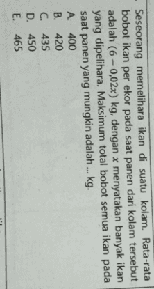 Seseorang memelihara ikan di suatu kolam. Rata-rata bobot ikan per ekor pada saat panen dari kolam tersebut adalah (6 -0,02x) kg, dengan x menyatakan banyak ikan yang dipelihara. Maksimum total bobot semua ikan pada saat panen yang mungkin adalah ... kg. A 400 B. 420 C. 435 D. 450 E. 465 