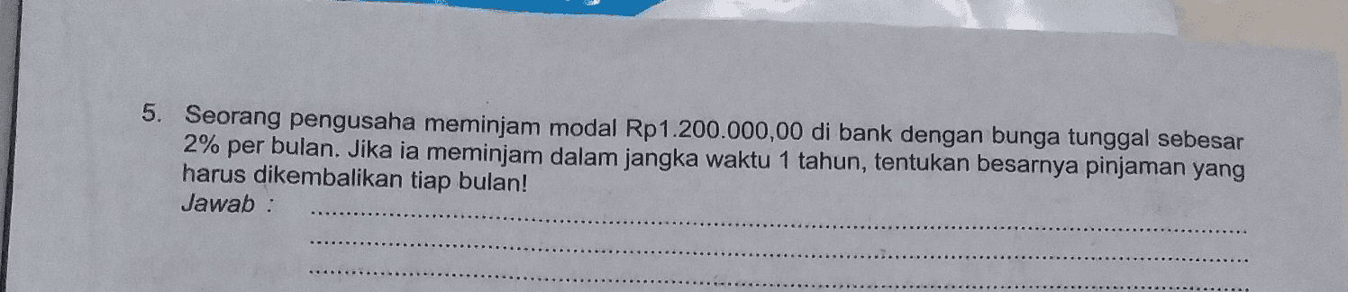 5. Seorang pengusaha meminjam modal Rp 1.200.000,00 di bank dengan bunga tunggal sebesar 2% per bulan. Jika ia meminjam dalam jangka waktu 1 tahun, tentukan besarnya pinjaman yang harus dikembalikan tiap bulan! Jawab: 