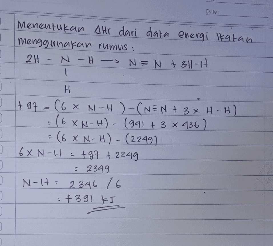 Date : ] Menentukan Ahr dari data energi Ikatan menggunakan rumus: 2H - NH- N-H -> N = N + 3H-1H 1 o - H + 97=(6 x N-H)-(NEN+ 3 xH-H) (6XN-H) - (941 + 3 x 436) = (68 N-H) - (22491 16XN-H = +97 +2249 = 2349 N-H: 2346 16 : +391 kJ 