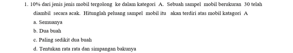 1. 10% dari jenis jenis mobil tergolong ke dalam kategori A. Sebuah sampel mobil berukuran 30 telah diambil secara acak. Hitunglah peluang sampel mobil itu akan terdiri atas mobil katagori A a. Semuanya b. Dua buah c. Paling sedikit dua buah d. Tentukan rata rata dan simpangan bakunya 
