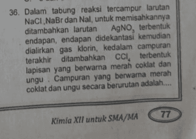 36. Dalam tabung reaksi tercampur larutan NaCl NaBr dan Nal, untuk memisahkannya ditambahkan larutan AgNO, terbentuk endapan, endapan didekantasi kemudian dialirkan gas klorin, kedalam campuran terakhir ditambahkan CCI, terbentuk lapisan yang berwarna merah coklat dan ungu. Campuran yang berwarna merah coklat dan ungu secara berurutan adalah.... 77 Kimia XII untuk SMA/MA 