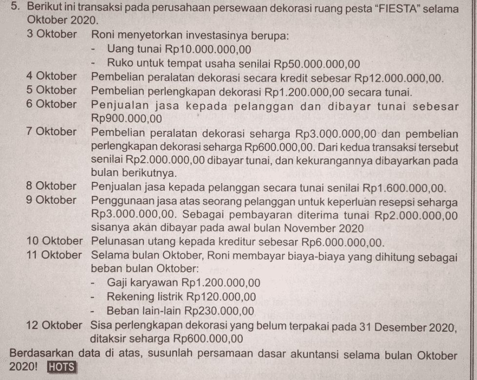 5. Berikut ini transaksi pada perusahaan persewaan dekorasi ruang pesta “FIESTA” selama Oktober 2020. 3 Oktober Roni menyetorkan investasinya berupa: Uang tunai Rp10.000.000,00 Ruko untuk tempat usaha senilai Rp50.000.000,00 4 Oktober Pembelian peralatan dekorasi secara kredit sebesar Rp 12.000.000,00. 5 Oktober Pembelian perlengkapan dekorasi Rp 1.200.000,00 secara tunai. 6 Oktober Penjualan jasa kepada pelanggan dan dibayar tunai sebesar Rp900.000,00 7 Oktober Pembelian peralatan dekorasi seharga Rp3.000.000,00 dan pembelian perlengkapan dekorasi seharga Rp600.000,00. Dari kedua transaksi tersebut senilai Rp2.000.000,00 dibayar tunai, dan kekurangannya dibayarkan pada bulan berikutnya. 8 Oktober Penjualan jasa kepada pelanggan secara tunai senilai Rp1.600.000,00. 9 Oktober Penggunaan jasa atas seorang pelanggan untuk keperluan resepsi seharga Rp3.000.000,00. Sebagai pembayaran diterima tunai Rp2.000.000,00 sisanya akan dibayar pada awal bulan November 2020 10 Oktober Pelunasan utang kepada kreditur sebesar Rp6.000.000,00. 11 Oktober Selama bulan Oktober, Roni membayar biaya-biaya yang dihitung sebagai beban bulan Oktober: Gaji karyawan Rp 1.200.000,00 Rekening listrik Rp120.000,00 Beban lain-lain Rp230.000,00 12 Oktober Sisa perlengkapan dekorasi yang belum terpakai pada 31 Desember 2020, ditaksir seharga Rp600.000,00 Berdasarkan data di atas, susunlah persamaan dasar akuntansi selama bulan Oktober 2020! HOTS 