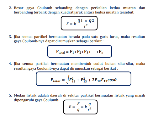 2. Besar gaya Coulomb sebanding dengan perkalian kedua muatan dan berbanding terbalik dengan kuadrat jarak antara kedua muatan tersebut. Q1 x Q2 F = k r2 3. Jika semua partikel bermuatan berada pada satu garis lurus, maka resultan gaya Coulomb-nya dapat dirumuskan sebagai berikut : Ftotal = F1+F2+F3+...+Fn 4. Jika semua partikel bermuatan membentuk sudut bukan siku-siku, maka resultan gaya Coulomb-nya dapat dirumuskan sebagai berikut : Ftotal = Fiz + F13 +2F12 F13 cose 5. Medan listrik adalah daerah di sekitar partikel bermuatan listrik yang masih dipengaruhi gaya Coulumb. F 9 E= 9 =k 