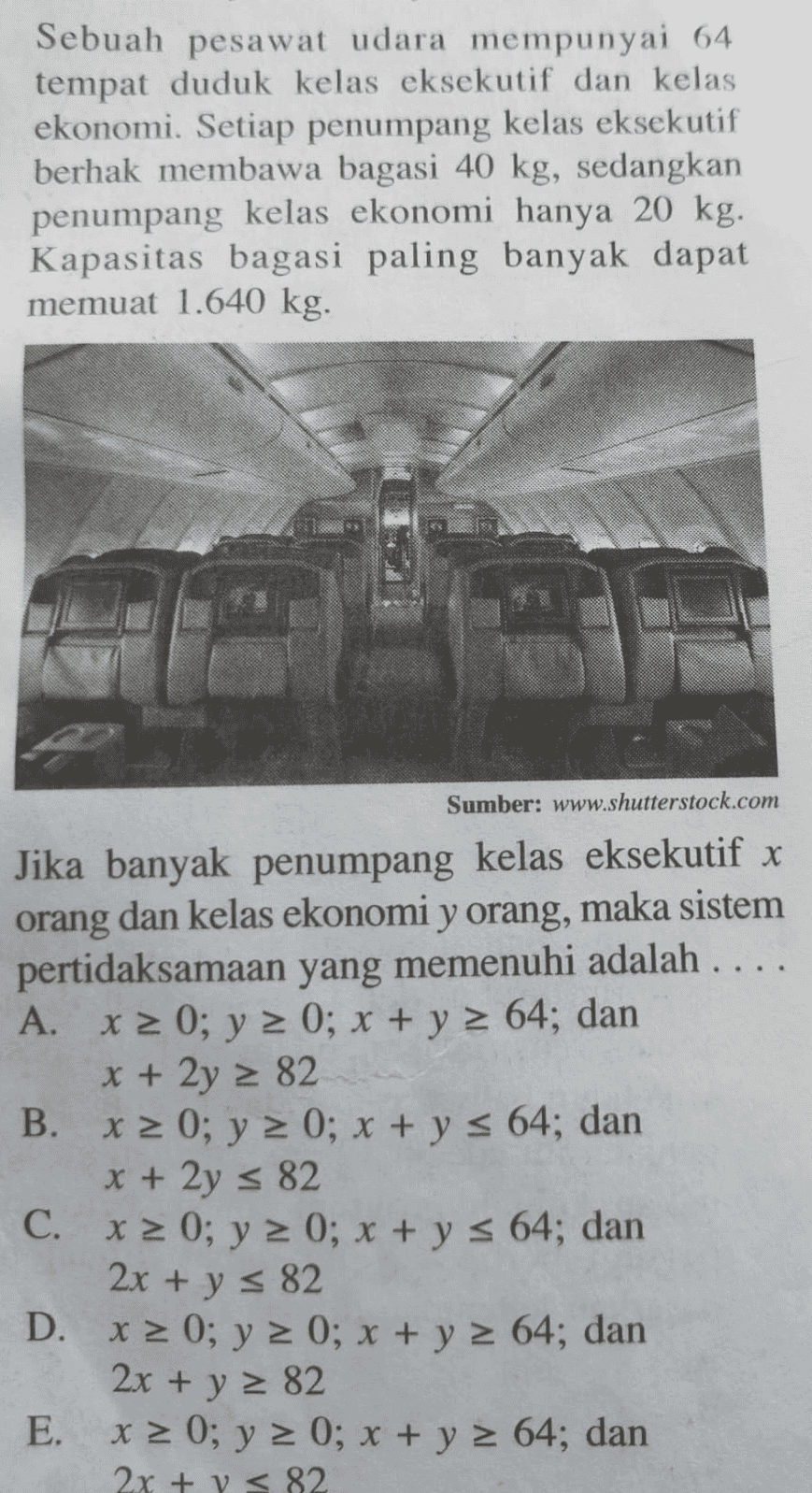 Sebuah pesawat udara mempunyai 64 tempat duduk kelas eksekutif dan kelas ekonomi. Setiap penumpang kelas eksekutif berhak membawa bagasi 40 kg, sedangkan penumpang kelas ekonomi hanya 20 kg. Kapasitas bagasi paling banyak dapat memuat 1.640 kg. Sumber: www.shutterstock.com Jika banyak penumpang kelas eksekutif x orang dan kelas ekonomi y orang, maka sistem pertidaksamaan yang memenuhi adalah .... A. x > 0; y 2 0; x + y = 64; dan x + 2y = 82 B. x > 0; y = 0; x + y s 64; dan x + 2y = 82 C. x = 0; y = 0; x + y s 64; dan 2x + y = 82 D. x 2 0; y = 0; x + y = 64; dan 2x + y 2 82 E. x = 0; y = 0; x + y = 64; dan 2x + y < 82 